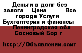 Деньги в долг без залога  › Цена ­ 100 - Все города Услуги » Бухгалтерия и финансы   . Ленинградская обл.,Сосновый Бор г.
